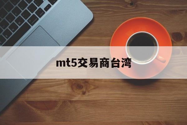 mt5交易商台湾(mt5交易商安全吗)